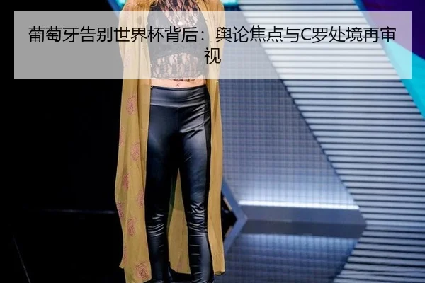 葡萄牙告别世界杯背后：舆论焦点与C罗处境再审视